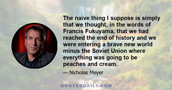 The naive thing I suppose is simply that we thought, in the words of Francis Fukuyama, that we had reached the end of history and we were entering a brave new world minus the Soviet Union where everything was going to