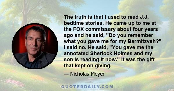 The truth is that I used to read J.J. bedtime stories. He came up to me at the FOX commissary about four years ago and he said, Do you remember what you gave me for my Barmitzvah? I said no. He said, You gave me the