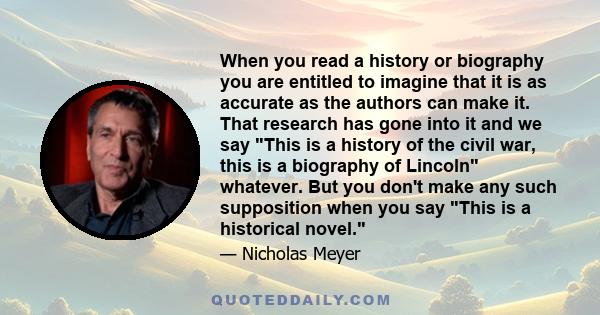 When you read a history or biography you are entitled to imagine that it is as accurate as the authors can make it. That research has gone into it and we say This is a history of the civil war, this is a biography of