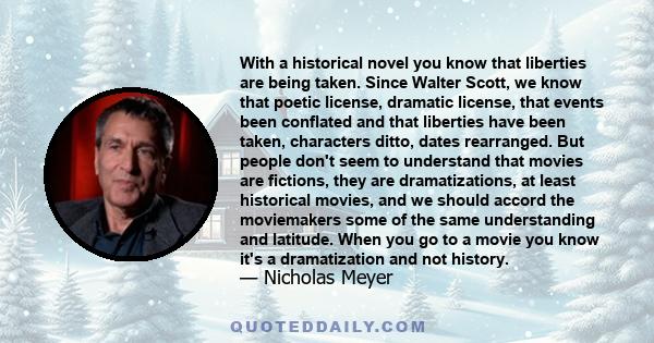 With a historical novel you know that liberties are being taken. Since Walter Scott, we know that poetic license, dramatic license, that events been conflated and that liberties have been taken, characters ditto, dates