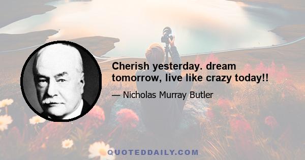 Cherish yesterday. dream tomorrow, live like crazy today!!