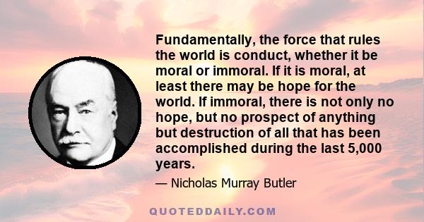 Fundamentally, the force that rules the world is conduct, whether it be moral or immoral. If it is moral, at least there may be hope for the world. If immoral, there is not only no hope, but no prospect of anything but