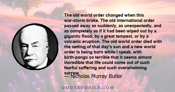 The old world order changed when this war-storm broke. The old international order passed away as suddenly, as unexpectedly, and as completely as if it had been wiped out by a gigantic flood, by a great tempest, or by a 