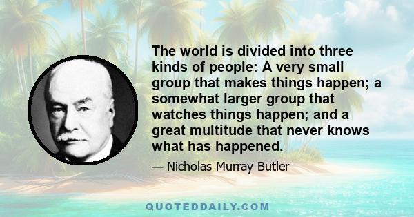 The world is divided into three kinds of people: A very small group that makes things happen; a somewhat larger group that watches things happen; and a great multitude that never knows what has happened.