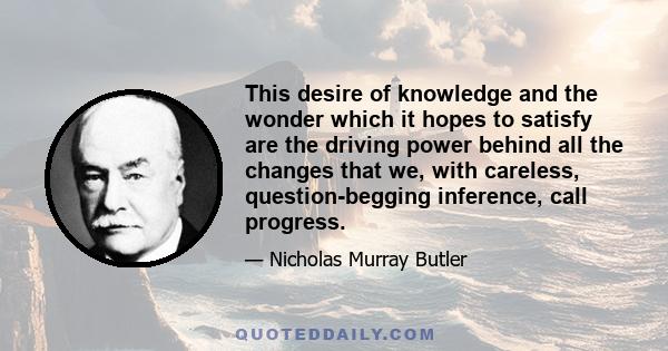 This desire of knowledge and the wonder which it hopes to satisfy are the driving power behind all the changes that we, with careless, question-begging inference, call progress.