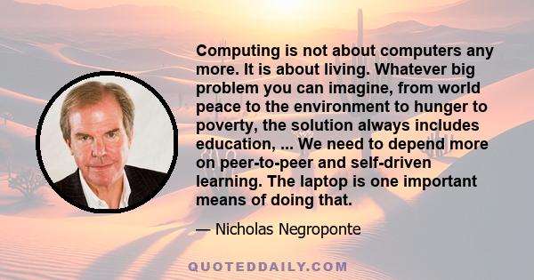 Computing is not about computers any more. It is about living. Whatever big problem you can imagine, from world peace to the environment to hunger to poverty, the solution always includes education, ... We need to