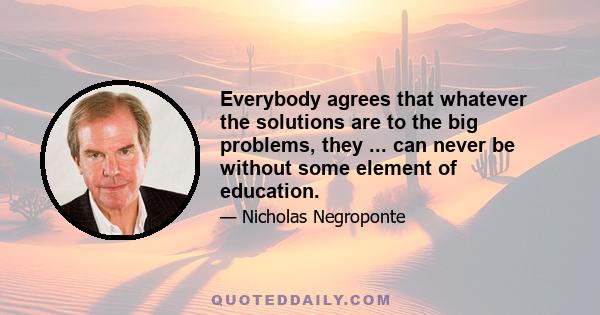 Everybody agrees that whatever the solutions are to the big problems, they ... can never be without some element of education.