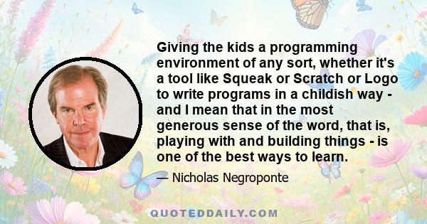 Giving the kids a programming environment of any sort, whether it's a tool like Squeak or Scratch or Logo to write programs in a childish way - and I mean that in the most generous sense of the word, that is, playing