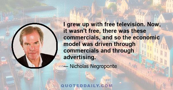 I grew up with free television. Now, it wasn't free, there was these commercials, and so the economic model was driven through commercials and through advertising.