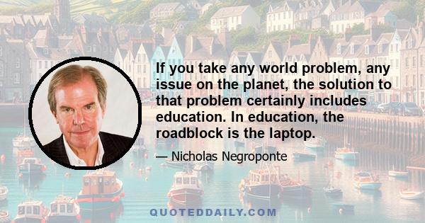 If you take any world problem, any issue on the planet, the solution to that problem certainly includes education. In education, the roadblock is the laptop.