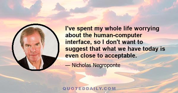 I've spent my whole life worrying about the human-computer interface, so I don't want to suggest that what we have today is even close to acceptable.