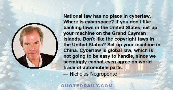 National law has no place in cyberlaw. Where is cyberspace? If you don't like banking laws in the United States, set up your machine on the Grand Cayman Islands. Don't like the copyright laws in the United States? Set