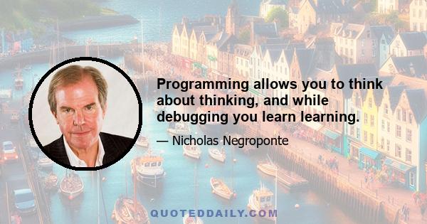 Programming allows you to think about thinking, and while debugging you learn learning.