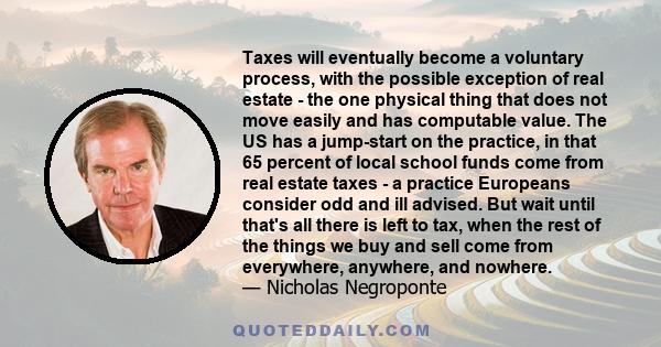 Taxes will eventually become a voluntary process, with the possible exception of real estate - the one physical thing that does not move easily and has computable value. The US has a jump-start on the practice, in that