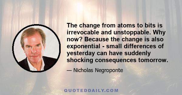 The change from atoms to bits is irrevocable and unstoppable. Why now? Because the change is also exponential - small differences of yesterday can have suddenly shocking consequences tomorrow.