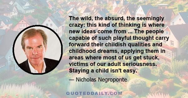 The wild, the absurd, the seemingly crazy: this kind of thinking is where new ideas come from ... The people capable of such playful thought carry forward their childish qualities and childhood dreams, applying them in