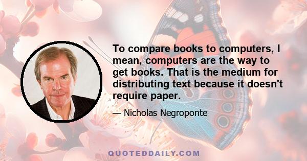 To compare books to computers, I mean, computers are the way to get books. That is the medium for distributing text because it doesn't require paper.