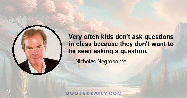 Very often kids don't ask questions in class because they don't want to be seen asking a question.