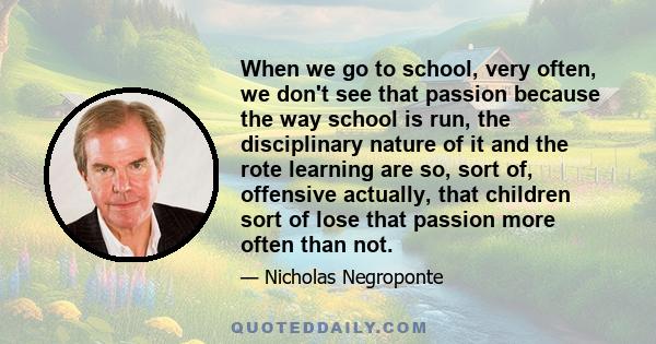 When we go to school, very often, we don't see that passion because the way school is run, the disciplinary nature of it and the rote learning are so, sort of, offensive actually, that children sort of lose that passion 