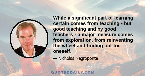 While a significant part of learning certain comes from teaching - but good teaching and by good teachers - a major measure comes from exploration, from reinventing the wheel and finding out for oneself.