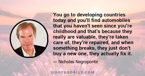 You go to developing countries today and you'll find automobiles that you haven't seen since you're childhood and that's because they really are valuable, they're taken care of, they're repaired, and when something