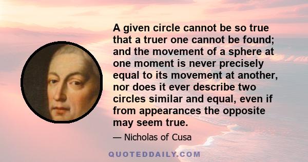 A given circle cannot be so true that a truer one cannot be found; and the movement of a sphere at one moment is never precisely equal to its movement at another, nor does it ever describe two circles similar and equal, 