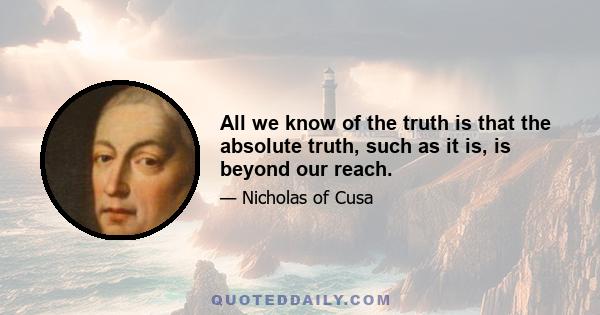 All we know of the truth is that the absolute truth, such as it is, is beyond our reach.