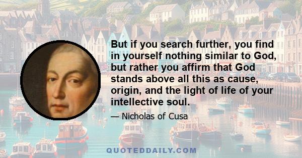 But if you search further, you find in yourself nothing similar to God, but rather you affirm that God stands above all this as cause, origin, and the light of life of your intellective soul.