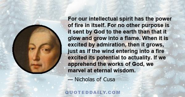 For our intellectual spirit has the power of fire in itself. For no other purpose is it sent by God to the earth than that it glow and grow into a flame. When it is excited by admiration, then it grows, just as if the