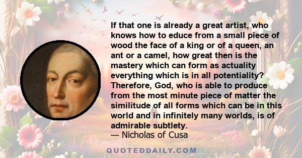 If that one is already a great artist, who knows how to educe from a small piece of wood the face of a king or of a queen, an ant or a camel, how great then is the mastery which can form as actuality everything which is 