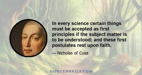 In every science certain things must be accepted as first principles if the subject matter is to be understood; and these first postulates rest upon faith.