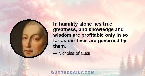 In humility alone lies true greatness, and knowledge and wisdom are profitable only in so far as our lives are governed by them.