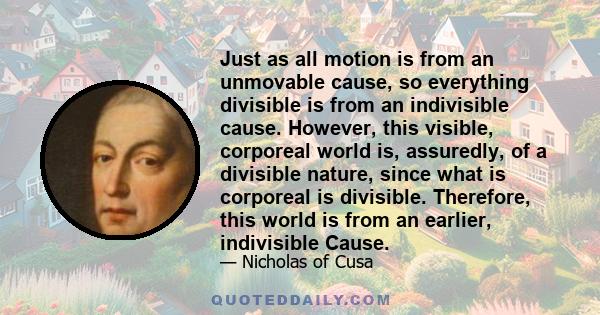 Just as all motion is from an unmovable cause, so everything divisible is from an indivisible cause. However, this visible, corporeal world is, assuredly, of a divisible nature, since what is corporeal is divisible.