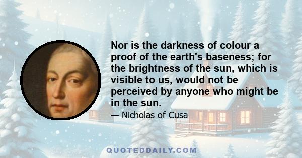 Nor is the darkness of colour a proof of the earth's baseness; for the brightness of the sun, which is visible to us, would not be perceived by anyone who might be in the sun.