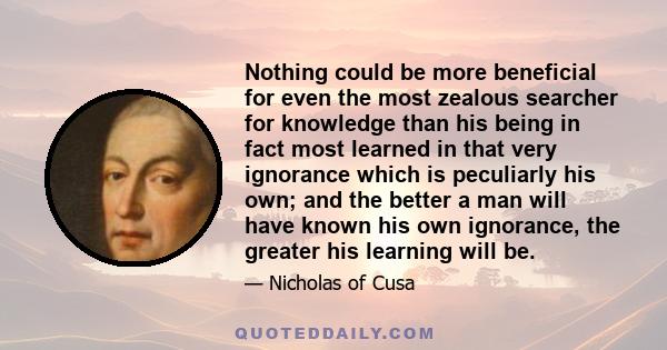 Nothing could be more beneficial for even the most zealous searcher for knowledge than his being in fact most learned in that very ignorance which is peculiarly his own; and the better a man will have known his own