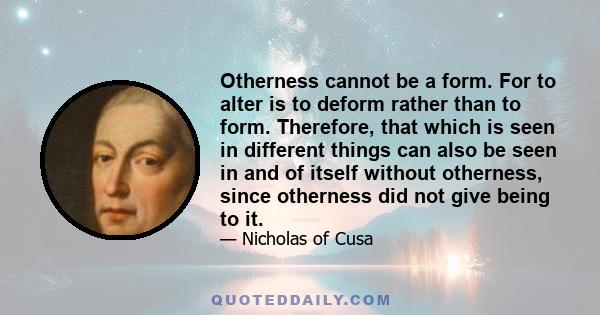 Otherness cannot be a form. For to alter is to deform rather than to form. Therefore, that which is seen in different things can also be seen in and of itself without otherness, since otherness did not give being to it.