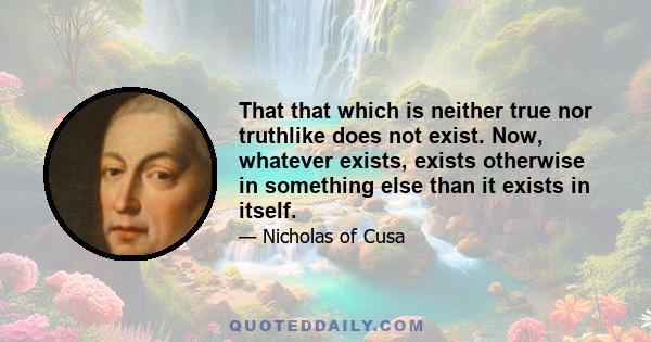 That that which is neither true nor truthlike does not exist. Now, whatever exists, exists otherwise in something else than it exists in itself.