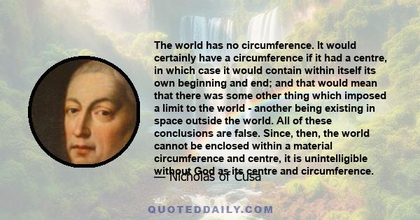 The world has no circumference. It would certainly have a circumference if it had a centre, in which case it would contain within itself its own beginning and end; and that would mean that there was some other thing