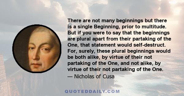 There are not many beginnings but there is a single Beginning, prior to multitude. But if you were to say that the beginnings are plural apart from their partaking of the One, that statement would self-destruct. For,