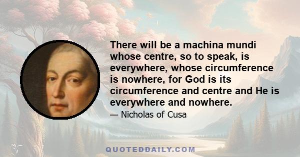 There will be a machina mundi whose centre, so to speak, is everywhere, whose circumference is nowhere, for God is its circumference and centre and He is everywhere and nowhere.