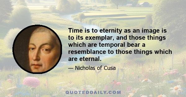 Time is to eternity as an image is to its exemplar, and those things which are temporal bear a resemblance to those things which are eternal.