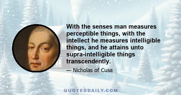 With the senses man measures perceptible things, with the intellect he measures intelligible things, and he attains unto supra-intelligible things transcendently.