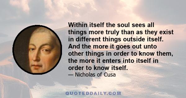 Within itself the soul sees all things more truly than as they exist in different things outside itself. And the more it goes out unto other things in order to know them, the more it enters into itself in order to know