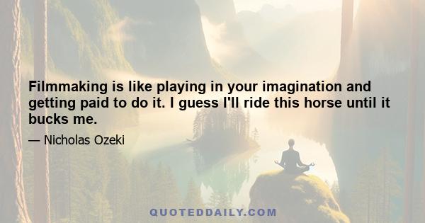 Filmmaking is like playing in your imagination and getting paid to do it. I guess I'll ride this horse until it bucks me.