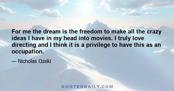 For me the dream is the freedom to make all the crazy ideas I have in my head into movies. I truly love directing and I think it is a privilege to have this as an occupation.