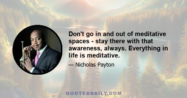 Don't go in and out of meditative spaces - stay there with that awareness, always. Everything in life is meditative.