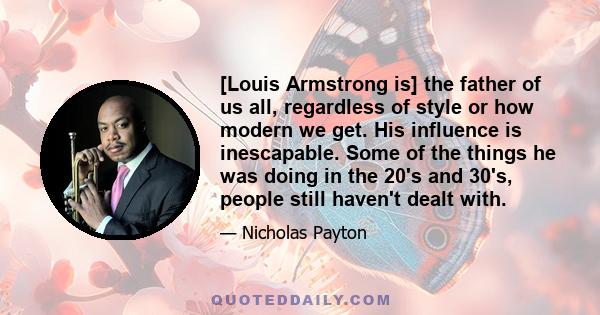 [Louis Armstrong is] the father of us all, regardless of style or how modern we get. His influence is inescapable. Some of the things he was doing in the 20's and 30's, people still haven't dealt with.