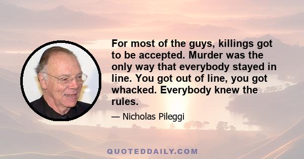 For most of the guys, killings got to be accepted. Murder was the only way that everybody stayed in line. You got out of line, you got whacked. Everybody knew the rules.