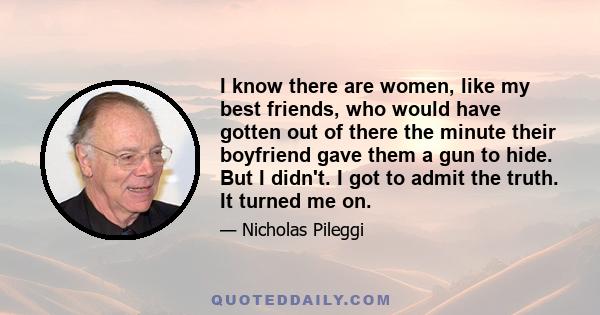 I know there are women, like my best friends, who would have gotten out of there the minute their boyfriend gave them a gun to hide. But I didn't. I got to admit the truth. It turned me on.