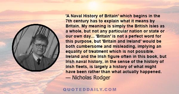 'A Naval History of Britain' which begins in the 7th century has to explain what it means by Britain. My meaning is simply the British Isles as a whole, but not any particular nation or state or our own day... 'Britain' 